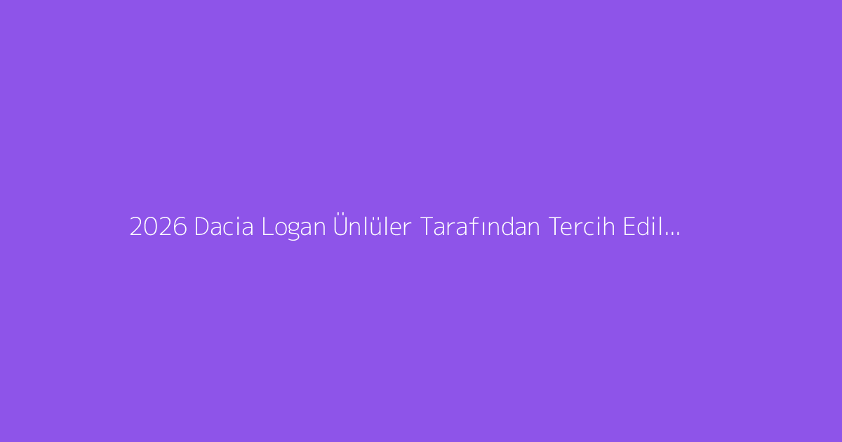 2026 Dacia Logan Ünlüler Tarafından Tercih Ediliyor