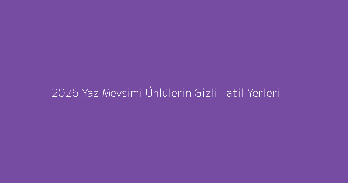 2026 Yaz Mevsimi Ünlülerin Gizli Tatil Yerleri