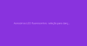 Acessórios LED fluorescentes: seleção para dançar a noite toda na festa