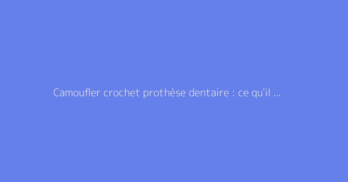 Camoufler crochet prothèse dentaire : ce qu'il faut vraiment savoir