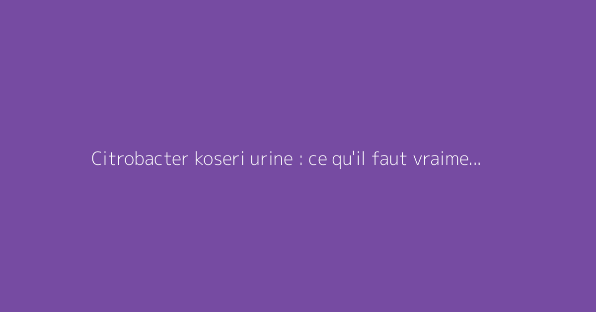 Citrobacter koseri urine : ce qu'il faut vraiment savoir