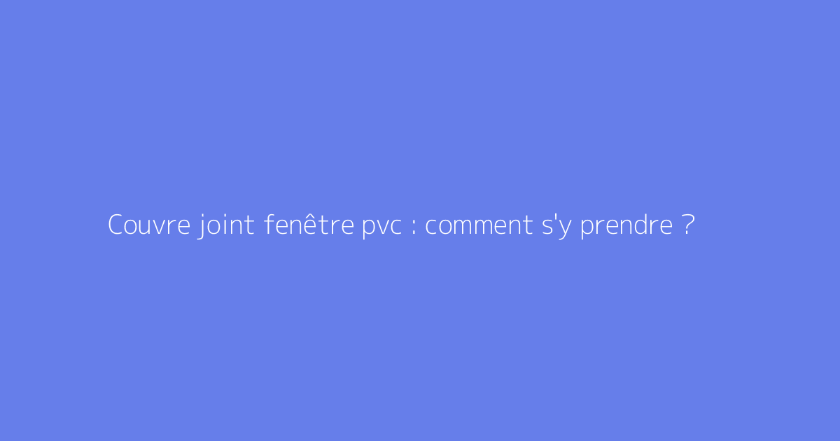 Couvre joint fenêtre pvc : comment s'y prendre ?