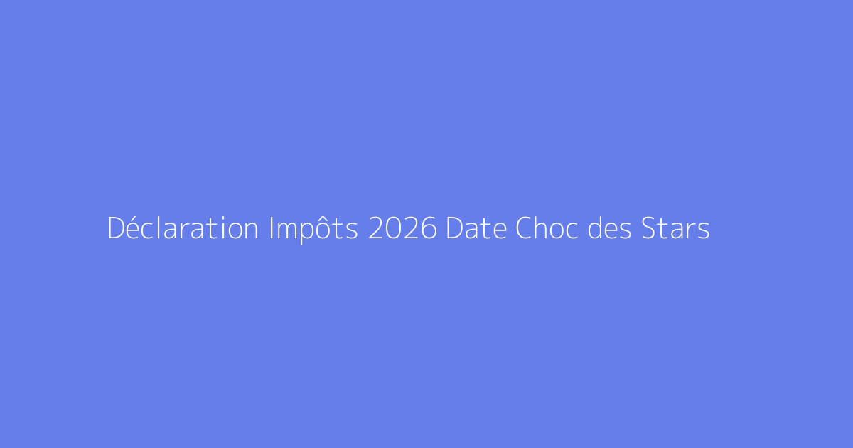 Déclaration Impôts 2026 Date Choc des Stars