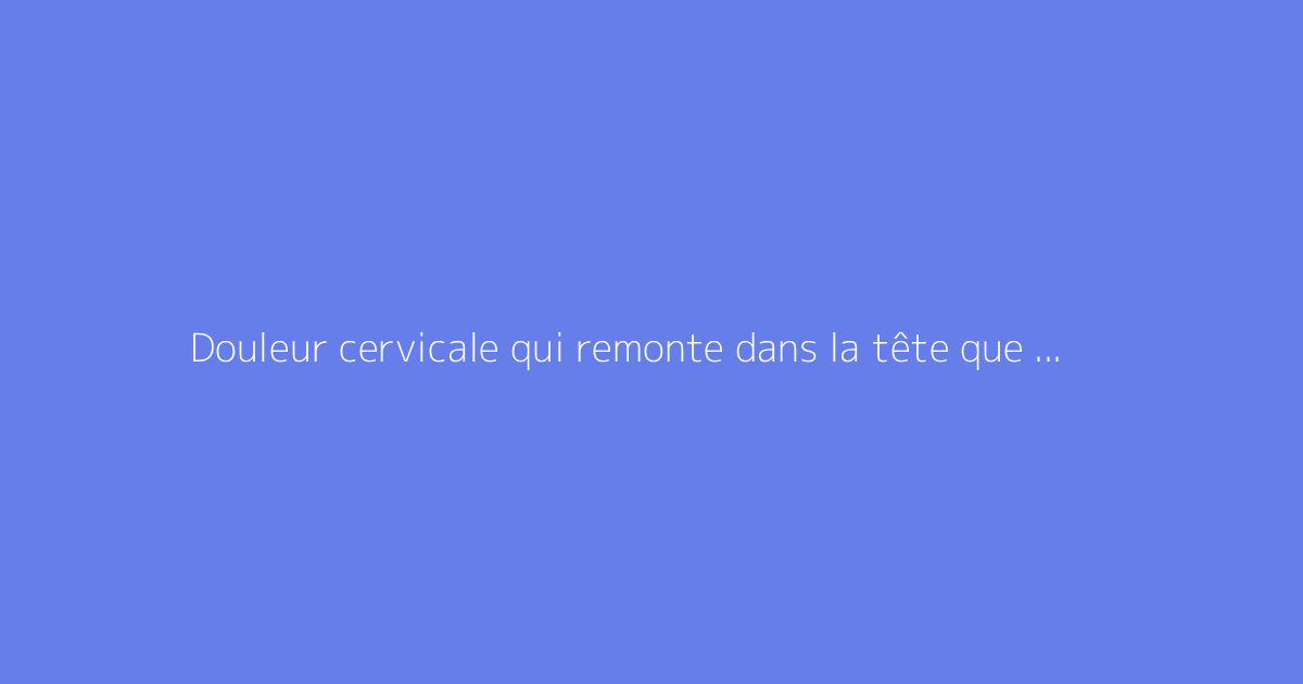 Douleur cervicale qui remonte dans la tête que faire : faut-il s'en méfier ?