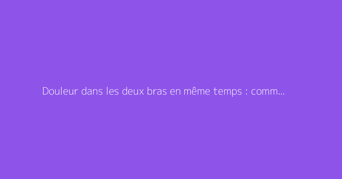 Douleur dans les deux bras en même temps : comment s'y prendre ?