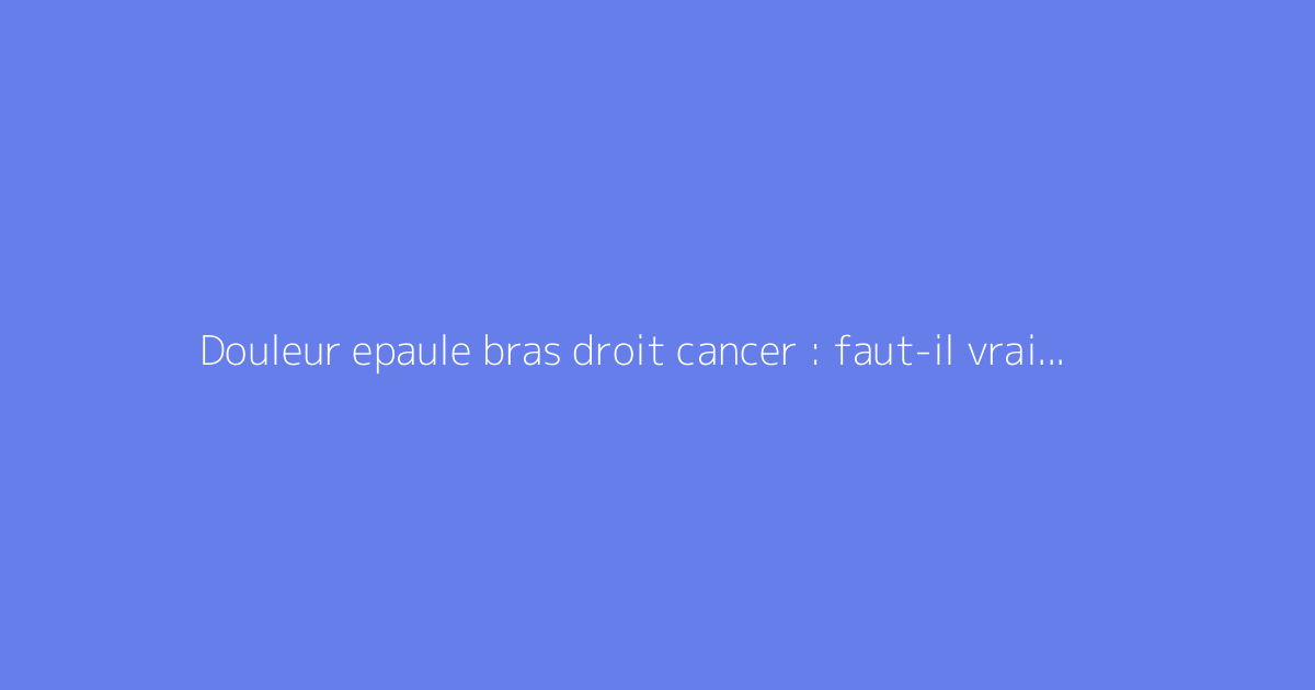Douleur epaule bras droit cancer : faut-il vraiment s'inquiéter ?