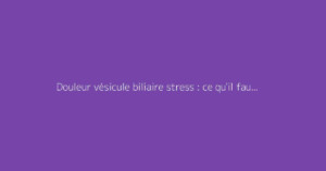 Douleur vésicule biliaire stress : ce qu'il faut vraiment savoir