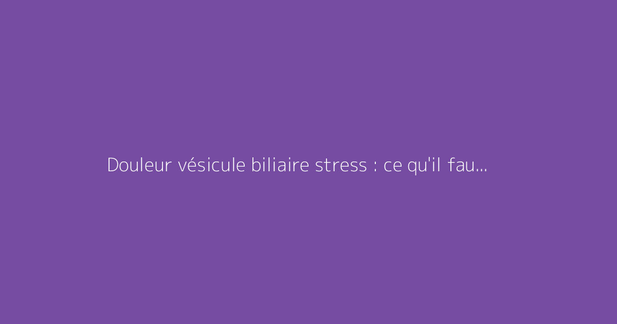 Douleur vésicule biliaire stress : ce qu'il faut vraiment savoir
