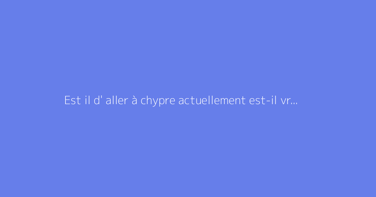 Est il d' aller à chypre actuellement est-il vraiment dangereux ?