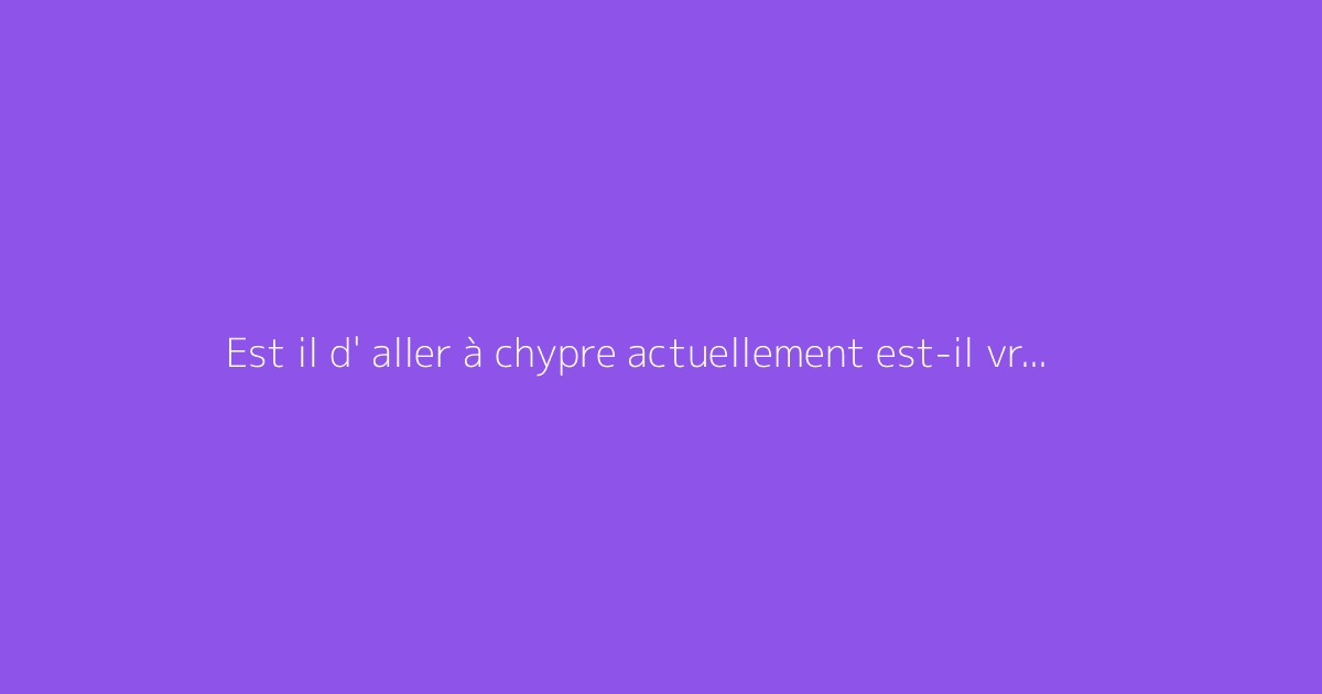 Est il d' aller à chypre actuellement est-il vraiment dangereux ?