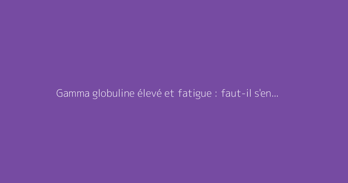 Gamma globuline élevé et fatigue : faut-il s'en méfier ?