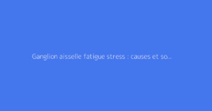 Ganglion aisselle fatigue stress : causes et solutions