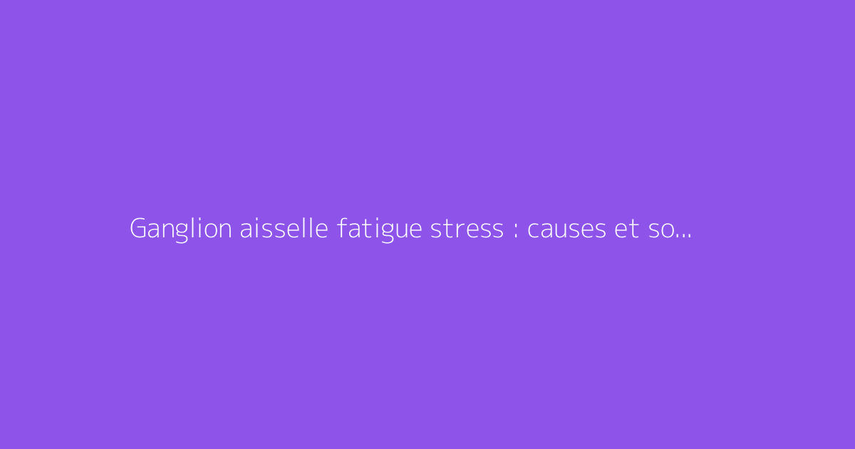 Ganglion aisselle fatigue stress : causes et solutions