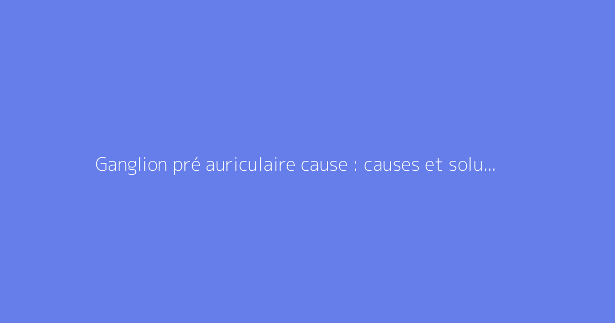 Ganglion pré auriculaire cause : causes et solutions