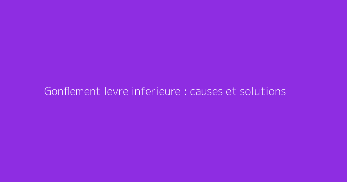 Gonflement levre inferieure : causes et solutions