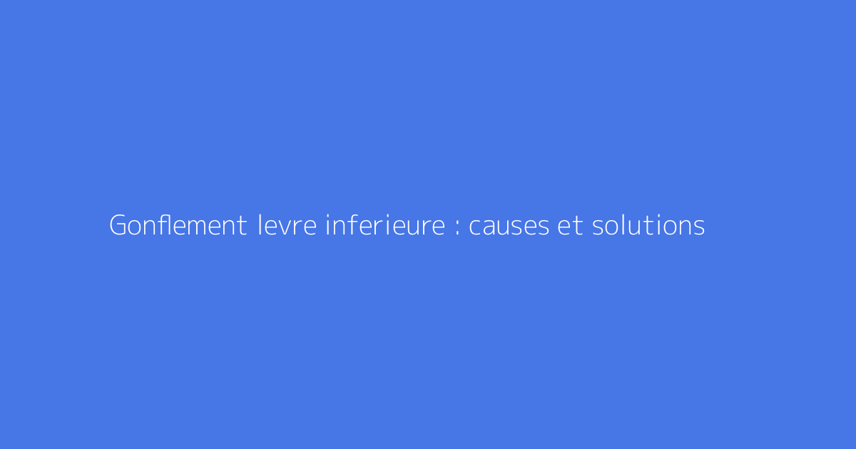 Gonflement levre inferieure : causes et solutions