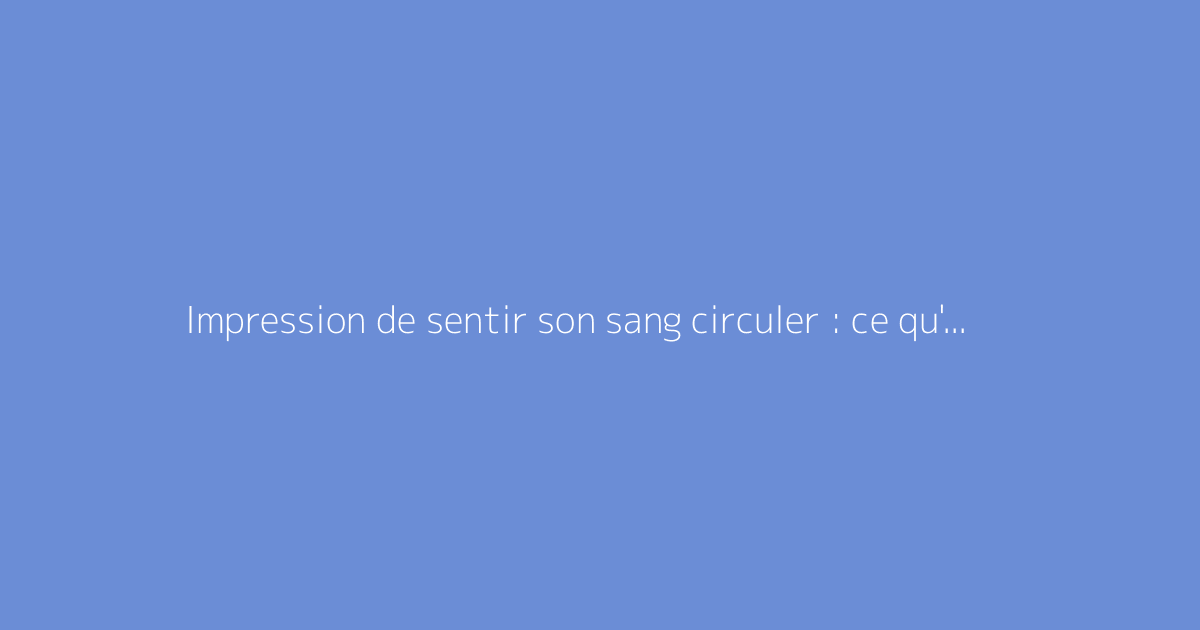 Impression de sentir son sang circuler : ce qu'il faut vraiment savoir
