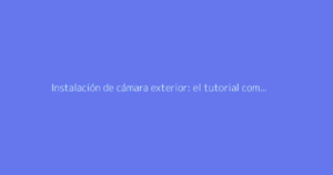 Instalación de cámara exterior: el tutorial completo para la vigilancia
