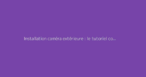 Installation caméra extérieure : le tutoriel complet pour la surveillance
