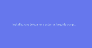 Installazione telecamera esterna: la guida completa per la sorveglianza