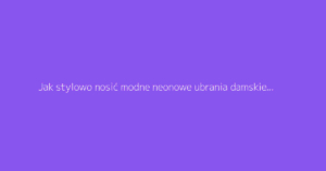 Jak stylowo nosić modne neonowe ubrania damskie z klasą