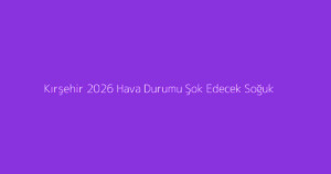 Kırşehir 2026 Hava Durumu Şok Edecek Soğuk
