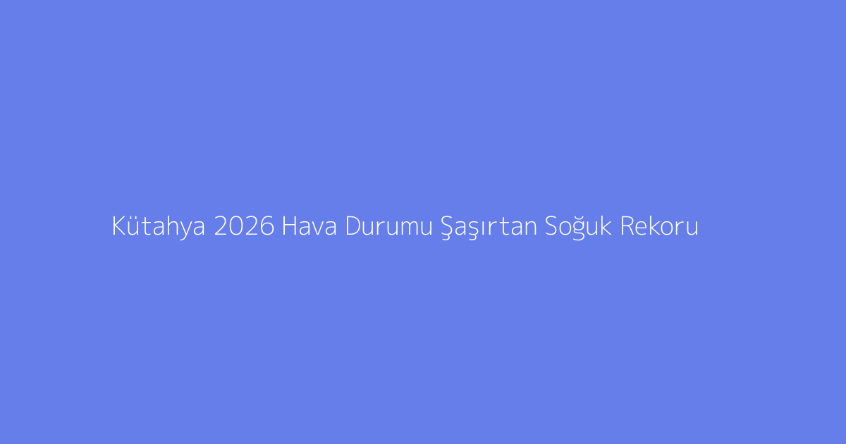 Kütahya 2026 Hava Durumu Şaşırtan Soğuk Rekoru