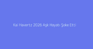 Kai Havertz 2026 Aşk Hayatı Şoke Etti