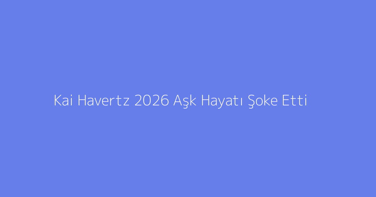Kai Havertz 2026 Aşk Hayatı Şoke Etti