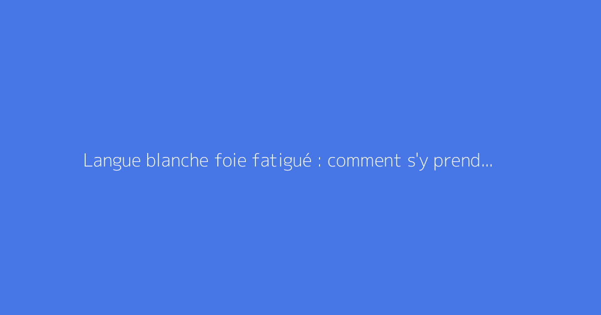 Langue blanche foie fatigué : comment s'y prendre ?