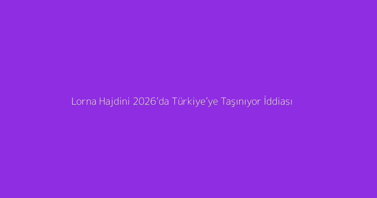 Lorna Hajdini 2026’da Türkiye’ye Taşınıyor İddiası