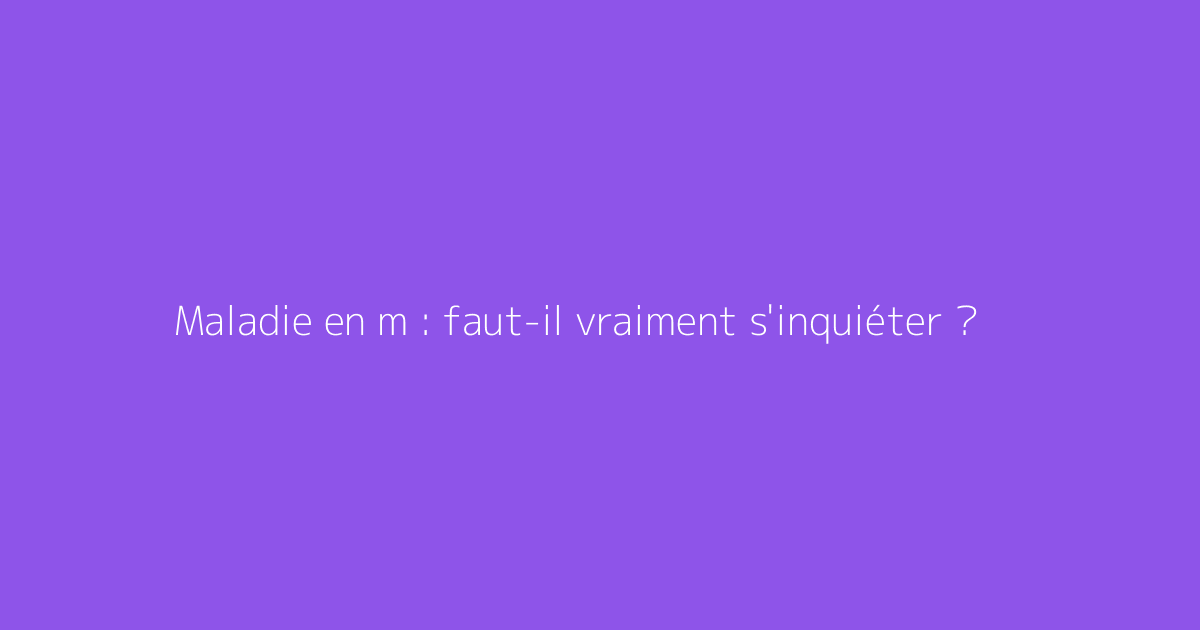 Maladie en m : faut-il vraiment s'inquiéter ?