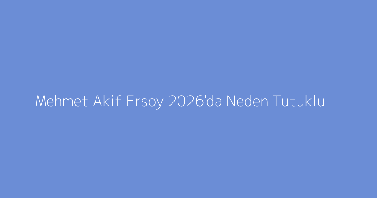 Mehmet Akif Ersoy 2026'da Neden Tutuklu