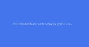 Petit bouton blanc sur le corps qui gratte : causes et solutions