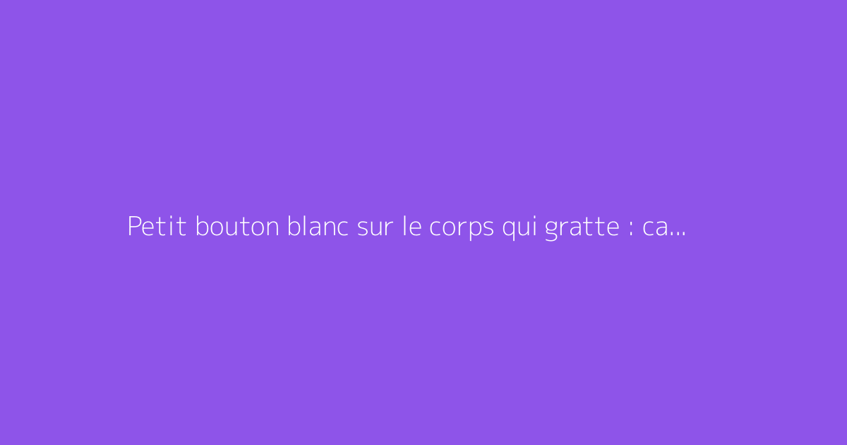 Petit bouton blanc sur le corps qui gratte : causes et solutions