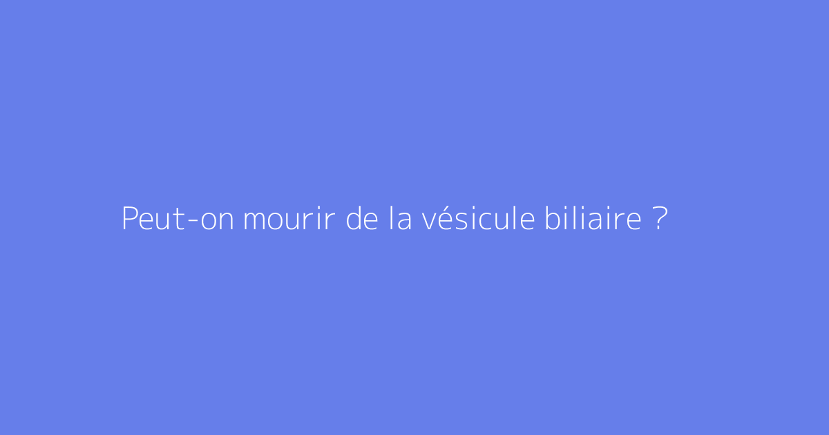 Peut-on mourir de la vésicule biliaire ?
