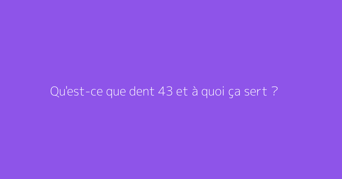 Qu'est-ce que dent 43 et à quoi ça sert ?
