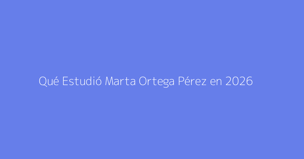 Qué Estudió Marta Ortega Pérez en 2026