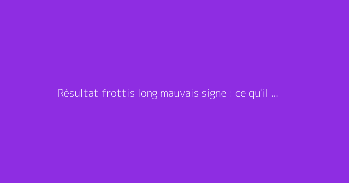 Résultat frottis long mauvais signe : ce qu'il faut vraiment savoir