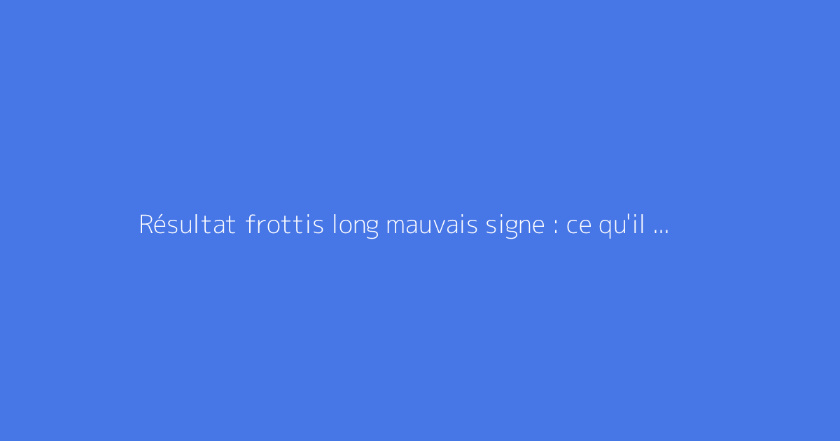 Résultat frottis long mauvais signe : ce qu'il faut vraiment savoir