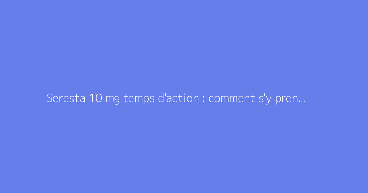 Seresta 10 mg temps d'action : comment s'y prendre ?