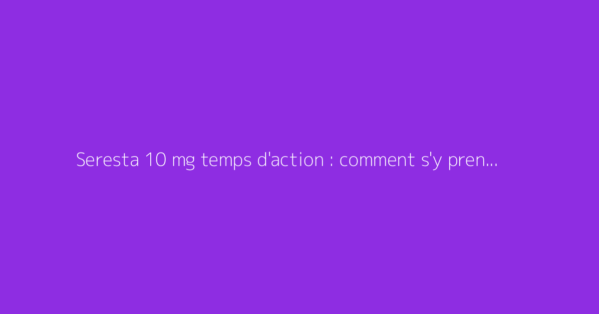 Seresta 10 mg temps d'action : comment s'y prendre ?