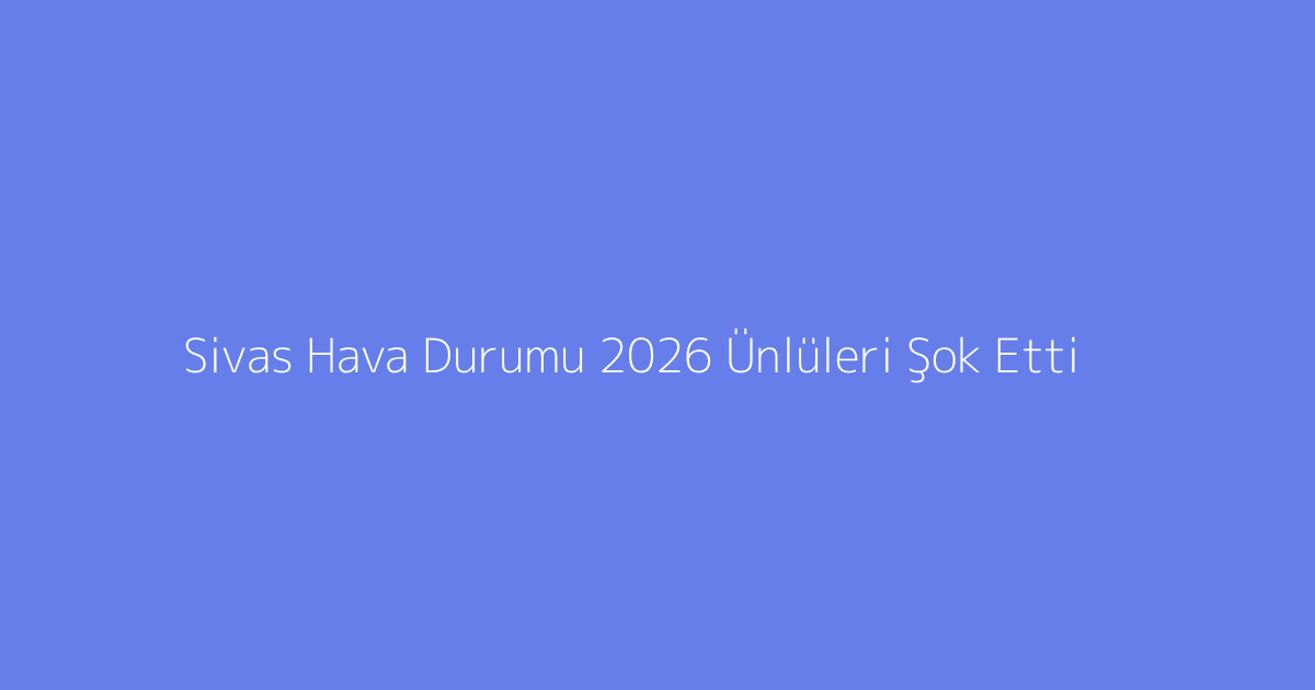 Sivas Hava Durumu 2026 Ünlüleri Şok Etti