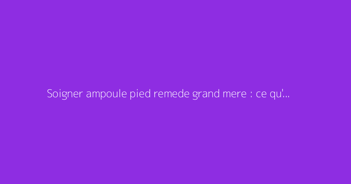 Soigner ampoule pied remede grand mere : ce qu'il faut vraiment savoir