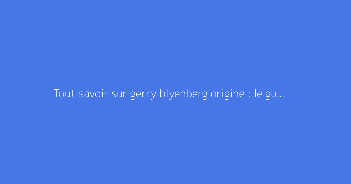 Tout savoir sur gerry blyenberg origine : le guide complet