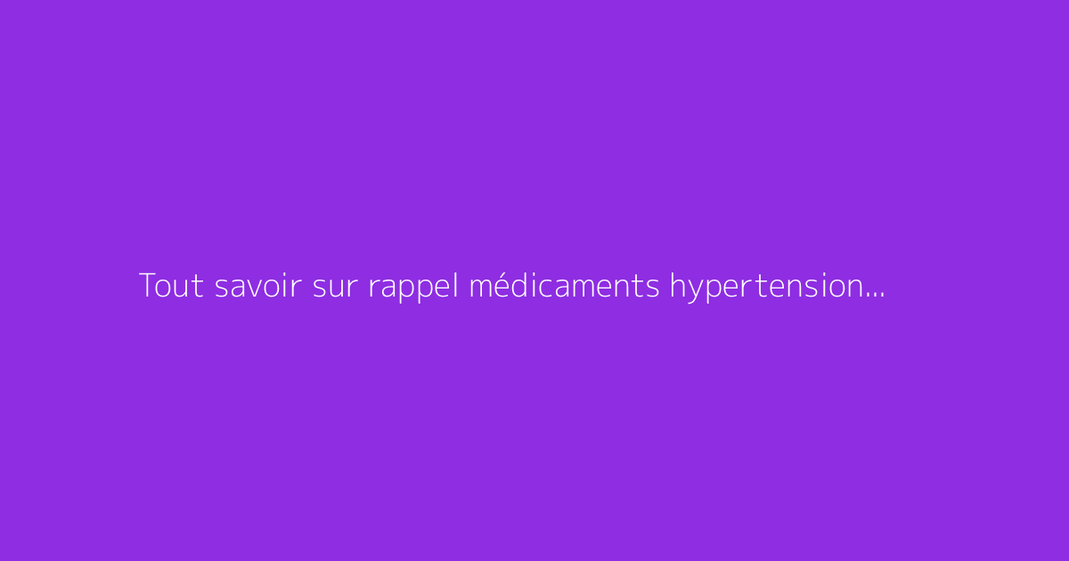 Tout savoir sur rappel médicaments hypertension : le guide complet