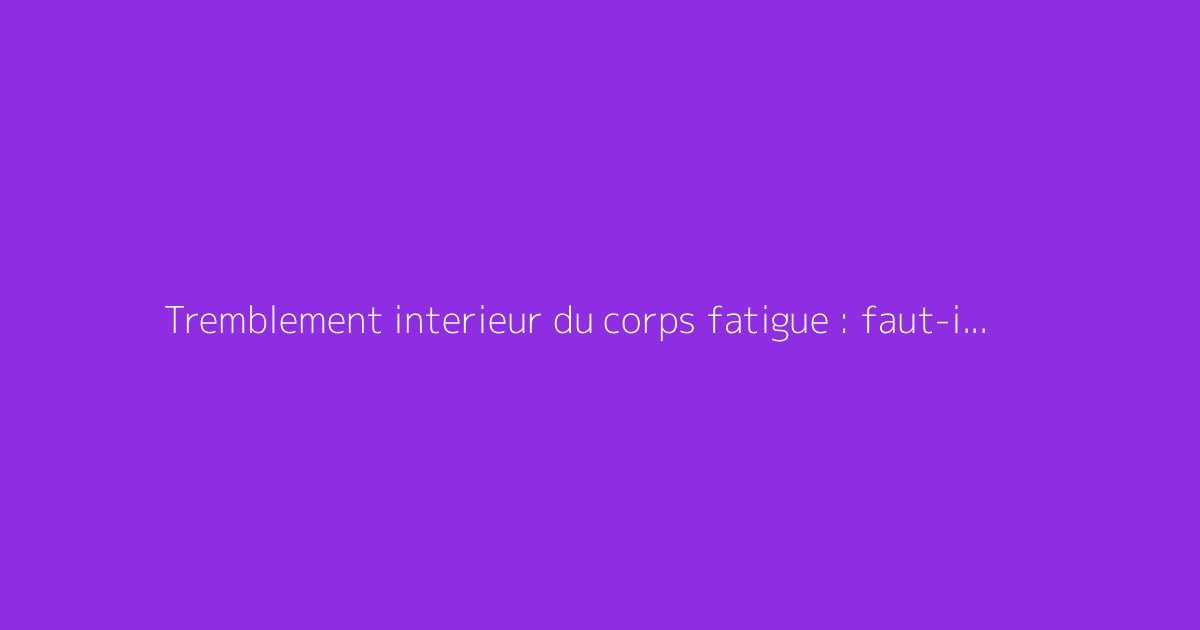 Tremblement interieur du corps fatigue : faut-il s'en méfier ?