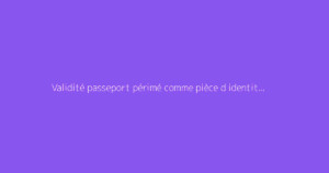 Validité passeport périmé comme pièce d identité : comment s'y prendre ?