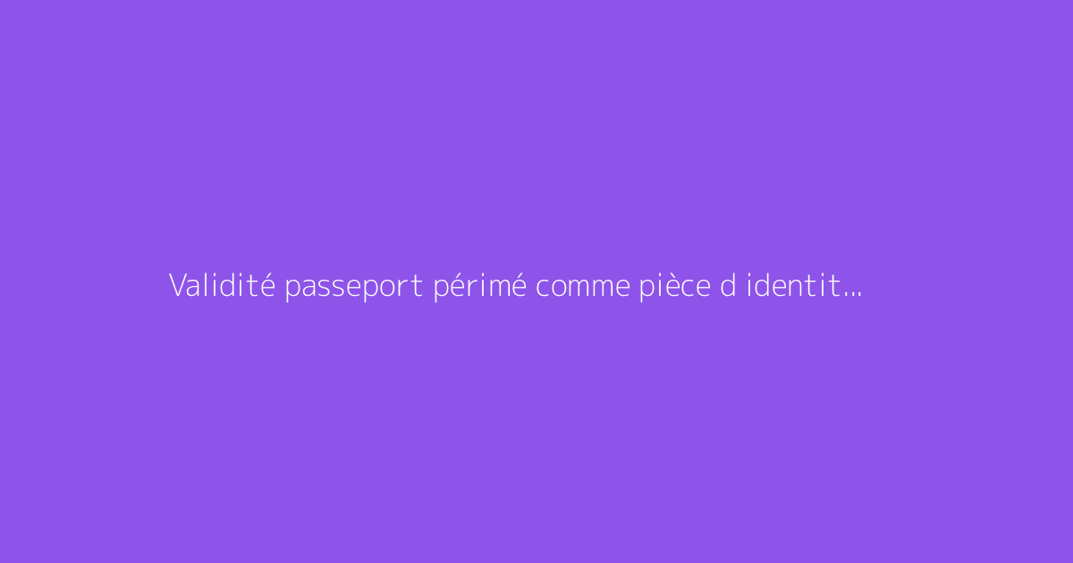Validité passeport périmé comme pièce d identité : comment s'y prendre ?