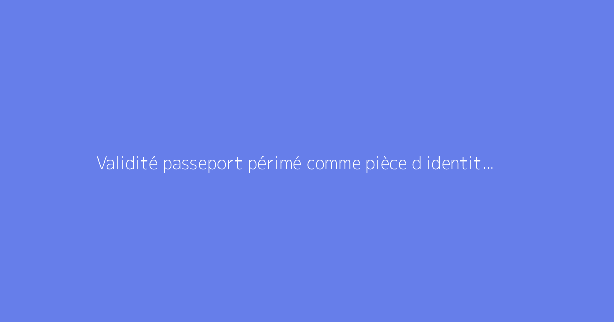 Validité passeport périmé comme pièce d identité : comment s'y prendre ?
